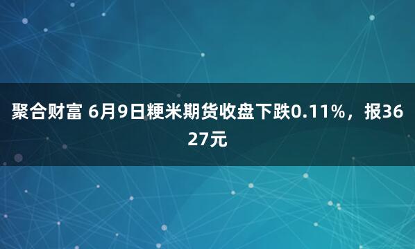 聚合财富 6月9日粳米期货收盘下跌0.11%，报3627元