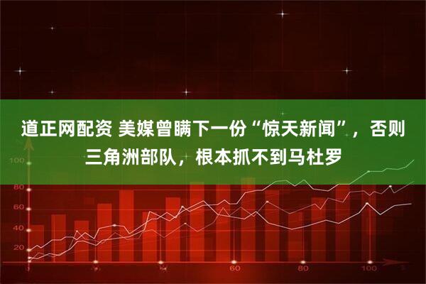 道正网配资 美媒曾瞒下一份“惊天新闻”，否则三角洲部队，根本抓不到马杜罗