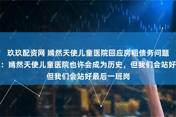 玖玖配资网 嫣然天使儿童医院回应房租债务问题，李亚鹏称：嫣然天使儿童医院也许会成为历史，但我们会站好最后一班岗