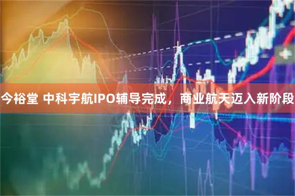 今裕堂 中科宇航IPO辅导完成，商业航天迈入新阶段
