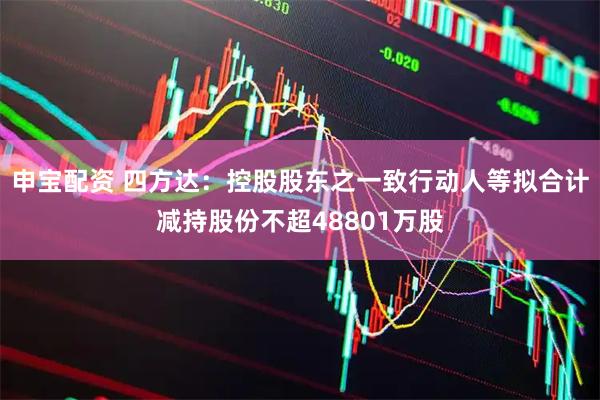 申宝配资 四方达：控股股东之一致行动人等拟合计减持股份不超48801万股