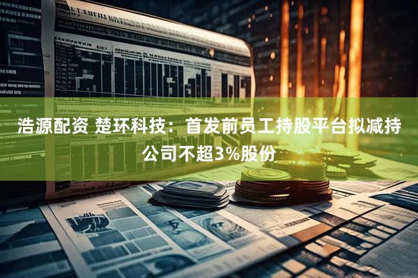 浩源配资 楚环科技：首发前员工持股平台拟减持公司不超3%股份