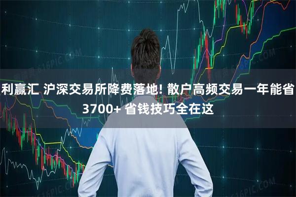 利赢汇 沪深交易所降费落地! 散户高频交易一年能省3700+ 省钱技巧全在这