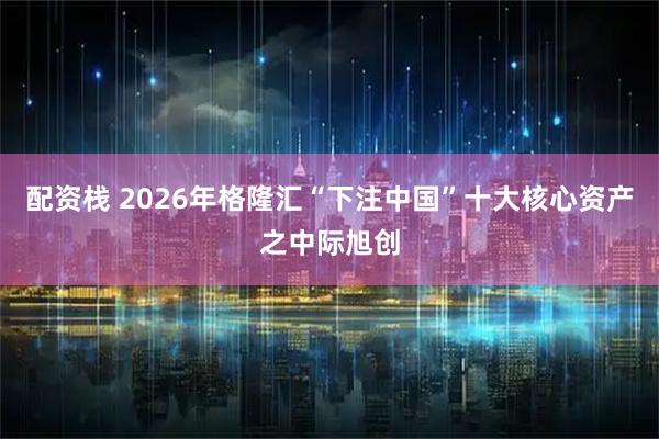 配资栈 2026年格隆汇“下注中国”十大核心资产之中际旭创
