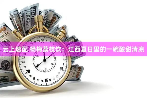 云上速配 杨梅荔枝饮：江西夏日里的一碗酸甜清凉