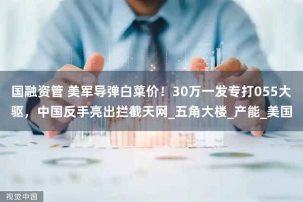 国融资管 美军导弹白菜价！30万一发专打055大驱，中国反手亮出拦截天网_五角大楼_产能_美国