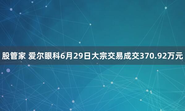 股管家 爱尔眼科6月29日大宗交易成交370.92万元
