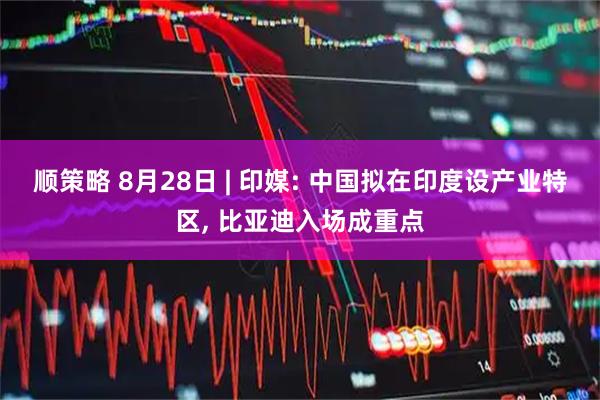 顺策略 8月28日 | 印媒: 中国拟在印度设产业特区, 比亚迪入场成重点